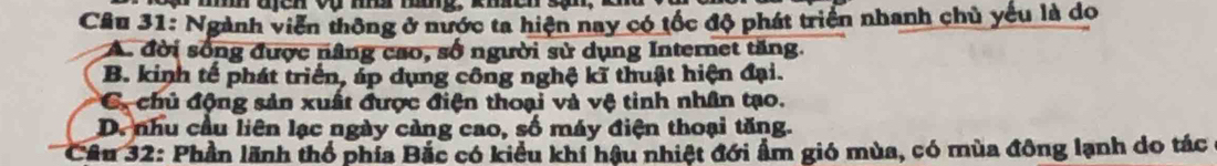 Ngành viễn thông ở nước ta hiện nay có tốc độ phát triển nhanh chủ yếu là do
A. đời sống được nâng cao, số người sử dụng Internet tăng.
B. kinh tế phát triển, áp dụng công nghệ kĩ thuật hiện đại.
C. chủ động sản xuất được điện thoại và vệ tinh nhân tạo.
D. nhu cầu liên lạc ngày càng cao, số máy điện thoại tăng.
Cầu 32: Phần lãnh thổ phía Bắc có kiểu khí hậu nhiệt đới ẩm gió mùa, có mùa đông lạnh do tác