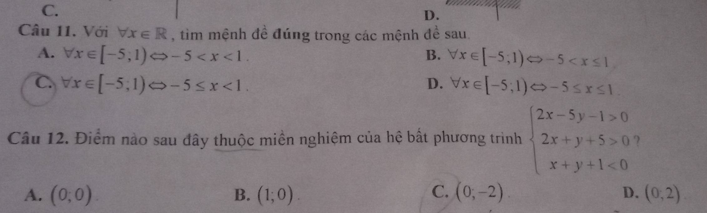 C.
D.
Câu 11. Với forall x∈ R , tim mệnh đề đúng trong các mệnh đề sau.
A. forall x∈ [-5;1)Leftrightarrow -5 . B. forall x∈ [-5;1)Leftrightarrow -5
C. forall x∈ [-5;1)Leftrightarrow -5≤ x<1</tex>. D. forall x∈ [-5;1)Leftrightarrow -5≤ x≤ 1. 
Câu 12. Điểm nào sau đây thuộc miền nghiệm của hệ bất phương trình beginarrayl 2x-5y-1>0 2x+y+5>0 x+y+1<0endarray.
C.
A. (0;0). B. (1;0). (0;-2). D. (0;2)