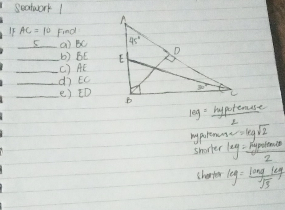 seatwork 1
IF AC=10 Find
_5_ a) BC
_b) BE 
_( ) AE
_dì EC
_e) ED
leg= hypotenust/2 
mypotenuse =log sqrt(2)
shorter leg= pypotence/2 
sharter leg= longleg/sqrt(3) 