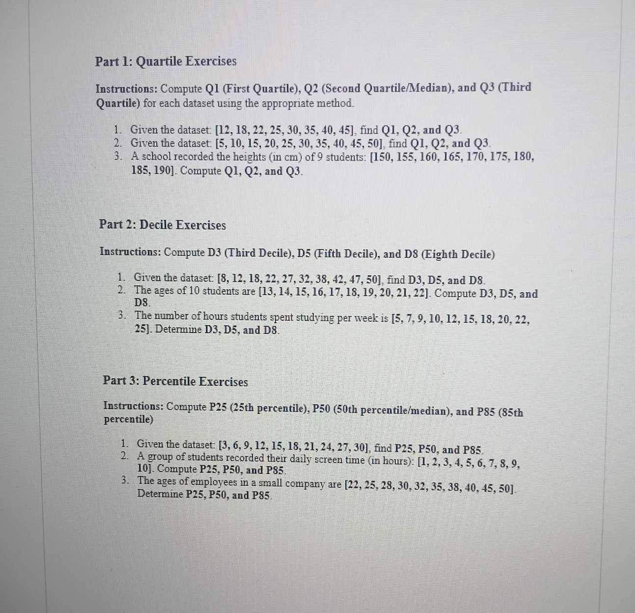 Quartile Exercises
Instructions: Compute Q1 (First Quartile), Q2 (Second Quartile/Median), and Q3 (Third
Quartile) for each dataset using the appropriate method.
1. Given the dataset: [12,18,22,25,30,35,40,45] , find Q1,Q2 , and Q3.
2. Given the dataset: [5,10,15,20,25,30,35,40,45,50] , find Q1,Q2 , and Q3.
3. A school recorded the heights (in cm) of 9 students: [150,155,160,165,170,175,180,
185,190]. Compute Q1,Q2, , and Q^3.
Part 2: Decile Exercises
Instructions: Compute D3 (Third Decile), D5 (Fifth Decile), and D8 (Eighth Decile)
1. Given the dataset: [8,12,18,22,27,32,38,42,47,50] , find D3, D5, and D8.
2. The ages of 10 students are [13,14,15,16,17,18,19,20,21,22]. Compute D3, D5, and
D8.
3. The number of hours students spent studying per week is [5,7,9,10,12,15,18,20,22,
25]. Determine D3, D5, and D8.
Part 3: Percentile Exercises
Instructions: Compute P25 (25th percentile), P50 (50th percentile/median), and P85 (85th
percentile)
1. Given the dataset: [3,6,9,12,15,18,21,24,27,30] , find P25, P50, and P85.
2. A group of students recorded their daily screen time (in hours): [1,2,3,4,5,6,7,8,9
10]. Compute P25, P50, and P85.
3. The ages of employees in a small company are [ [22,25,28,30,32,35,38,40,45,50]
Determine P25, P50, and P85