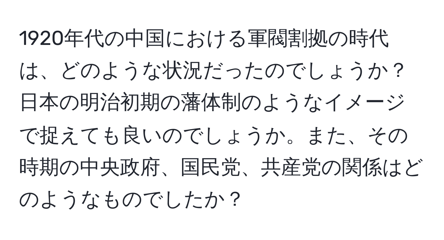 1920年代の中国における軍閥割拠の時代は、どのような状況だったのでしょうか？日本の明治初期の藩体制のようなイメージで捉えても良いのでしょうか。また、その時期の中央政府、国民党、共産党の関係はどのようなものでしたか？