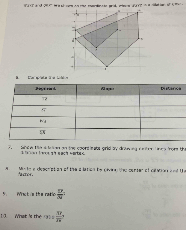 WXYZ and QRST are shown on the coordinate grid, where WXYZ is a dilation of QRST.
6. Complete the table:
7. Show the dilation on the coordinate grid by drawing dotted lines from the
dilation through each vertex.
8. Write a description of the dilation by giving the center of dilation and the
factor.
9. What is the ratio frac overline OXoverline OR 2
10. What is the ratio frac overline OXoverline XR