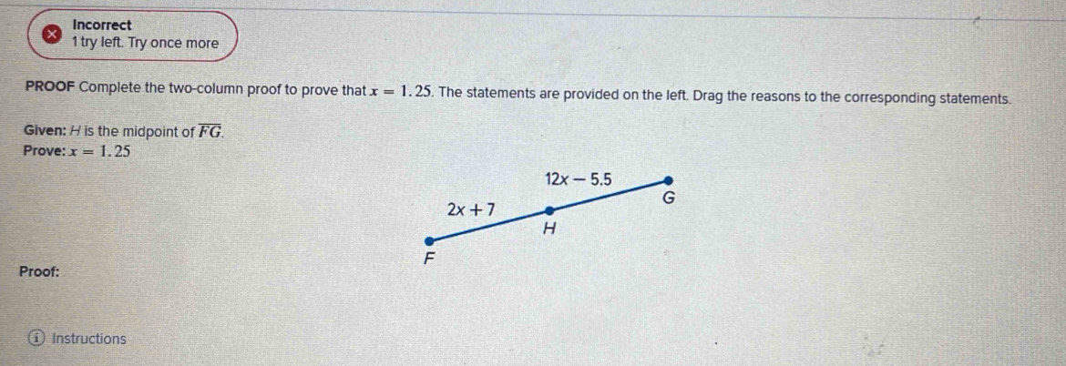 Incorrect 
1 try left. Try once more 
PROOF Complete the two-column proof to prove that x=1.25. The statements are provided on the left. Drag the reasons to the corresponding statements. 
Given: H is the midpoint of overline FG. 
Prove: x=1.25
12x-5.5
G
2x+7
H
F
Proof: 
Instructions