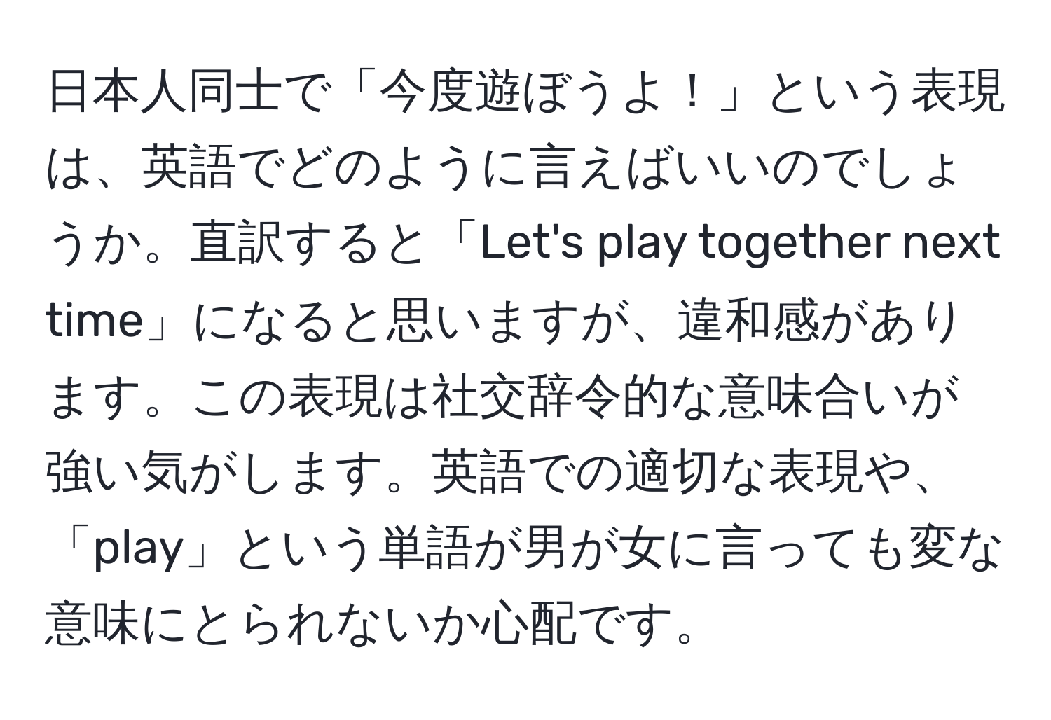 日本人同士で「今度遊ぼうよ！」という表現は、英語でどのように言えばいいのでしょうか。直訳すると「Let's play together next time」になると思いますが、違和感があります。この表現は社交辞令的な意味合いが強い気がします。英語での適切な表現や、「play」という単語が男が女に言っても変な意味にとられないか心配です。