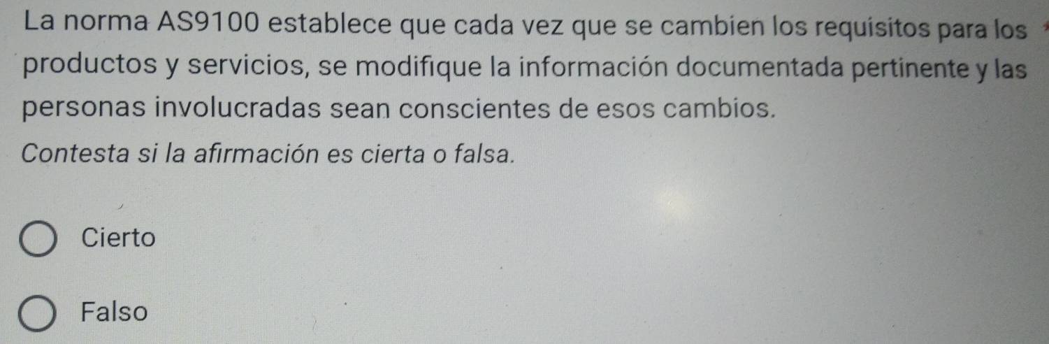 La norma AS9100 establece que cada vez que se cambien los requisitos para los
productos y servicios, se modifique la información documentada pertinente y las
personas involucradas sean conscientes de esos cambios.
Contesta si la afirmación es cierta o falsa.
Cierto
Falso