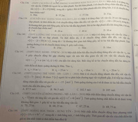 Cầu 138, (THPT CHUYÊN LÊ HÔNG PHONG NAM DINH NAM 2018-2019 LAN 01) Một chiếc ô tổ đạng đa.
với vận tốc 15rn/s thi người lái xe hám phanh. Sau khi hâm phanh, ô tô chuyên động châm dân đều vậ
tốc v(t)=-3t+15(m/s) 1, trong đó # (giảy). Hỏi từ lúc hằm phanh đến khi dứng hàn, ô tổ di chuyển củ Câu
A. 38m bao nhiệu mét?
B. 37.2m C. 37,5m D. 37m
Cầu 139. (CHUYÊN BAC GIANG NAM 2018-2019 LAN 02) Một ô tố đang chạy với vận tốc 20 my thì người tự
đap phanh; từ thới điểm đó, ô tố chuyển động chặm dẫn đều với vận tốc v(t)=-10t+20(m-5) ), trong đô t
A. 5 m di chuyển bao nhiều mét? là khoáng thời gian tính bảng giấy, kể từ lúc bắt đầu đạp phanh. Hỏi từ lúc đạp phanh đến khi dứng hằn, ô tô ta
B. 20 σ C. 40 m D. 10 w Câu
Cầu 140. (THPT LƯƠNG THÊ VINH HẢ NộI NăM 2018-2019 LAN 1) Một ô tô đang chạy với vận tốc 10m /y
thi người lái xe đạp phanh. Từ thời điễm đó, ô tô chuyên động chậm dân đều với vận từc
v(t)=-2t+10(m/s) , trong đó 7 là khoáng thời gian tính bằng giảy, kế từ lúc bắt đầu đạp phanh. Tish
Cả
A. 55m quãng đường ổ tổ di chuyển được trong 8 giảy cuối cùng , B. 25w C. 50m . D. 16m .
Câu 141. (THPT THƯC HẢNH - TPHCM - 2018) Một chất diểm bắt đầu chuyển động thắng đều với vận tốc vạ , sau
6 giảy chuyễn động thì gặp chướng ngại vật nên bắt đầu giám tốc độ với vận tốc chuyễn động
v(t)=- 5/2 t+a(m/s),(t≥ 6) cho đến khi dừng hãn. Biết rằng kể từ lúc chuyển động đến lúc dừng ti
chấu điểm đi được quâng đường là 80m. Tìm v,
C
A. v_0=35m/s. B. v_2=25m/s. C. v_0=10m/s. D. v_0=20m/s.
Câu 142. (THPT LƯƠNG THÊ VINH -HN=LAN1-2018) # Một ô tô chuyên động nhanh dẫn đều với vận tắc
v(t)=7t (m/s). Đi được 5(s) người lái xe phát hiện chướng ngại vật và phanh gấp, ô tô tiếp tục chuyễn
động chậm dân đều với gia tốc a=-35(m/s^2). Tinh quâng đường của ô tô đi được từ lúc bắt đầu chuyên
bánh cho dến khi dứng hần?
A. 87.5 mét B. 96.5 mét. C. 102.5 mét D. 105 mét.
Cầu 143. (THPT CHUYÊN LÊ HÔNG PHONG - NE )-LAN|-20| 18) Một chất điễm đang chuyển động với vận tốc
v_0=15 m/s thì tăng tốc với gia tốc a(t)=t^2+4t(m/s^2) 1. Tính quảng đường chất điểm đó đi được trong
khoảng thời gian 3 giãy kể từ lúc bắt đầu tăng vận tốc.
A. 70, 25 m B. 68, 25 m . C. 67,25 m . D. 69, 75 m .
Cầu 144. (THPT HOẢNG HOA THẢM - HƯNG YÊN - EN=20181 *  Một chất diểm chuyển động theo phương trình
s(t)=10+t+9t^2-t^3 trong đó 5 tỉnh bằng mét, 1 tính bằng giây. Thời gian đễ vận tốc của chất điểm đạt
giá trị lớn nhất (tính từ thời điểm ban đầu) là