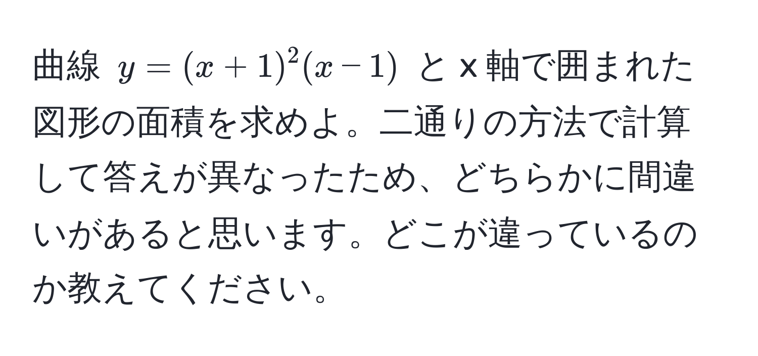 曲線 $y=(x+1)^2(x-1)$ と x 軸で囲まれた図形の面積を求めよ。二通りの方法で計算して答えが異なったため、どちらかに間違いがあると思います。どこが違っているのか教えてください。