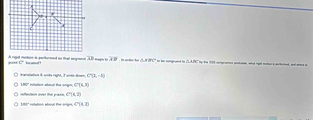 A
B 8°
x
A
C
A rigid motion is performed so that segment overline AB
point C' located? maps to overline A'B' In order for △ A'B'C' to be congruent to △ ABC by the SSS congruence postulate, what rigid motion is performed, and where is
translation 6 units right, 2 units down; C'(2,-5)
180° rotation about the origin; C'(4,3)
reflection over the y-axis, C'(4,2)
180° rotation about the origin; C'(4,2)