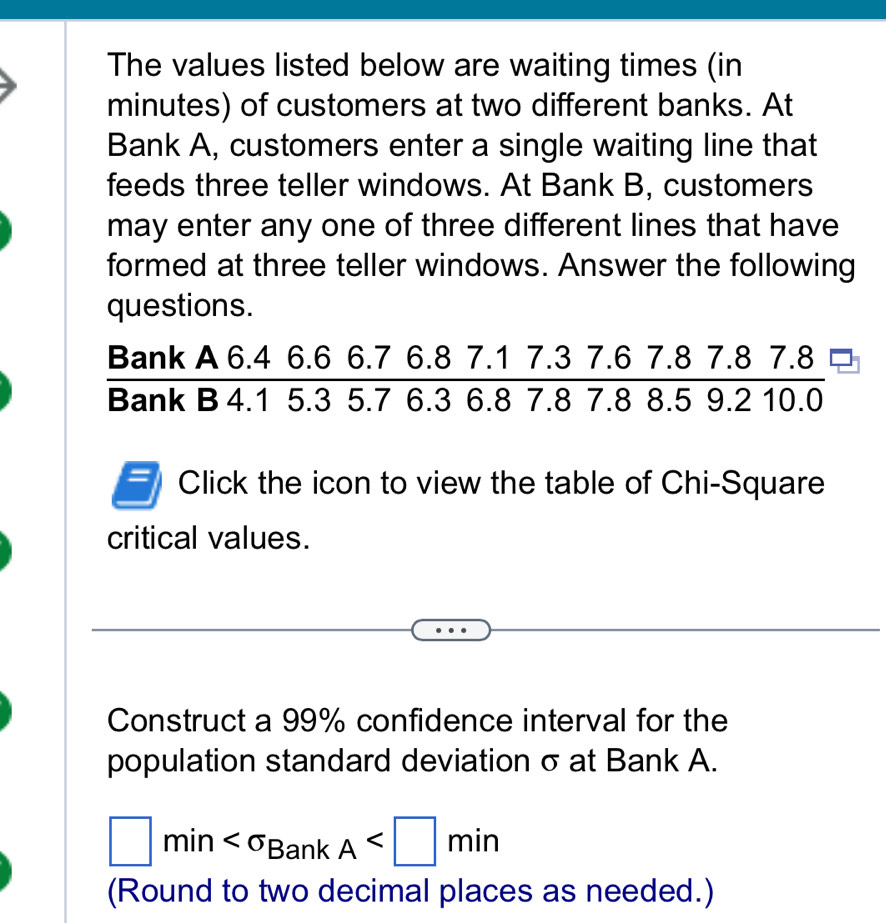 The values listed below are waiting times (in
minutes) of customers at two different banks. At 
Bank A, customers enter a single waiting line that 
feeds three teller windows. At Bank B, customers 
may enter any one of three different lines that have 
formed at three teller windows. Answer the following 
questions. 
Bank A 6.4 6.6 6.7 6.8 7.1 7.3 7.6 7.8 7.8 7.8
20
Bank B 4.1 5.3 5.7 6.3 6.8 7.8 7.8 8.5 9.2 10.0
Click the icon to view the table of Chi-Square 
critical values. 
Construct a 99% confidence interval for the 
population standard deviation σ at Bank A.
□ min A
(Round to two decimal places as needed.)