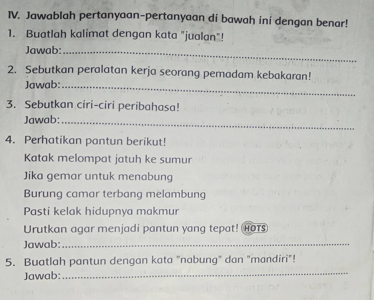 Jawablah pertanyaan-pertanyaan dí bawah ini dengan benar! 
1. Buatlah kalimat dengan kata "jualan"! 
Jawab:_ 
2. Sebutkan peralatan kerja seorang pemadam kebakaran! 
Jawab:_ 
3. Sebutkan ciri-ciri peribahasa! 
Jawab:_ 
4. Perhatikan pantun berikut! 
Katak melompat jatuh ke sumur 
Jika gemar untuk menabung 
Burung camar terbang melambung 
Pasti kelak hidupnya makmur 
Urutkan agar menjadi pantun yang tepat! Hots 
Jawab:_ 
5. Buatlah pantun dengan kata "nabung" dan "mandiri"! 
Jawab: 
_