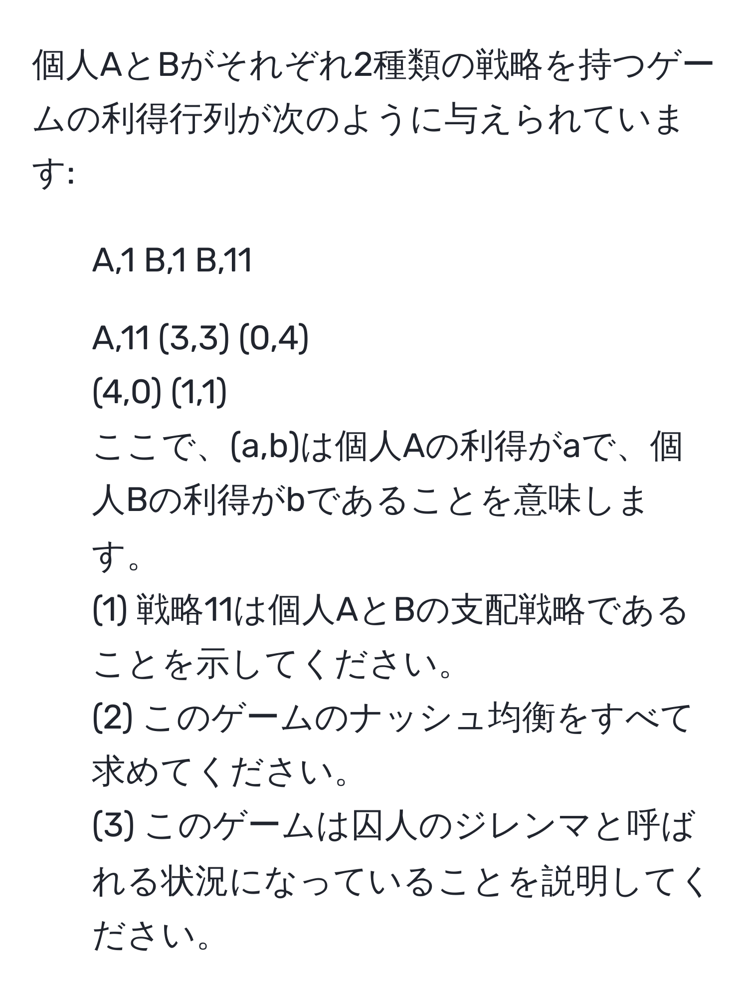 個人AとBがそれぞれ2種類の戦略を持つゲームの利得行列が次のように与えられています:  
- A,1               B,1       B,11  
- A,11            (3,3)   (0,4)  
(4,0)   (1,1)  
ここで、(a,b)は個人Aの利得がaで、個人Bの利得がbであることを意味します。  
(1) 戦略11は個人AとBの支配戦略であることを示してください。  
(2) このゲームのナッシュ均衡をすべて求めてください。  
(3) このゲームは囚人のジレンマと呼ばれる状況になっていることを説明してください。