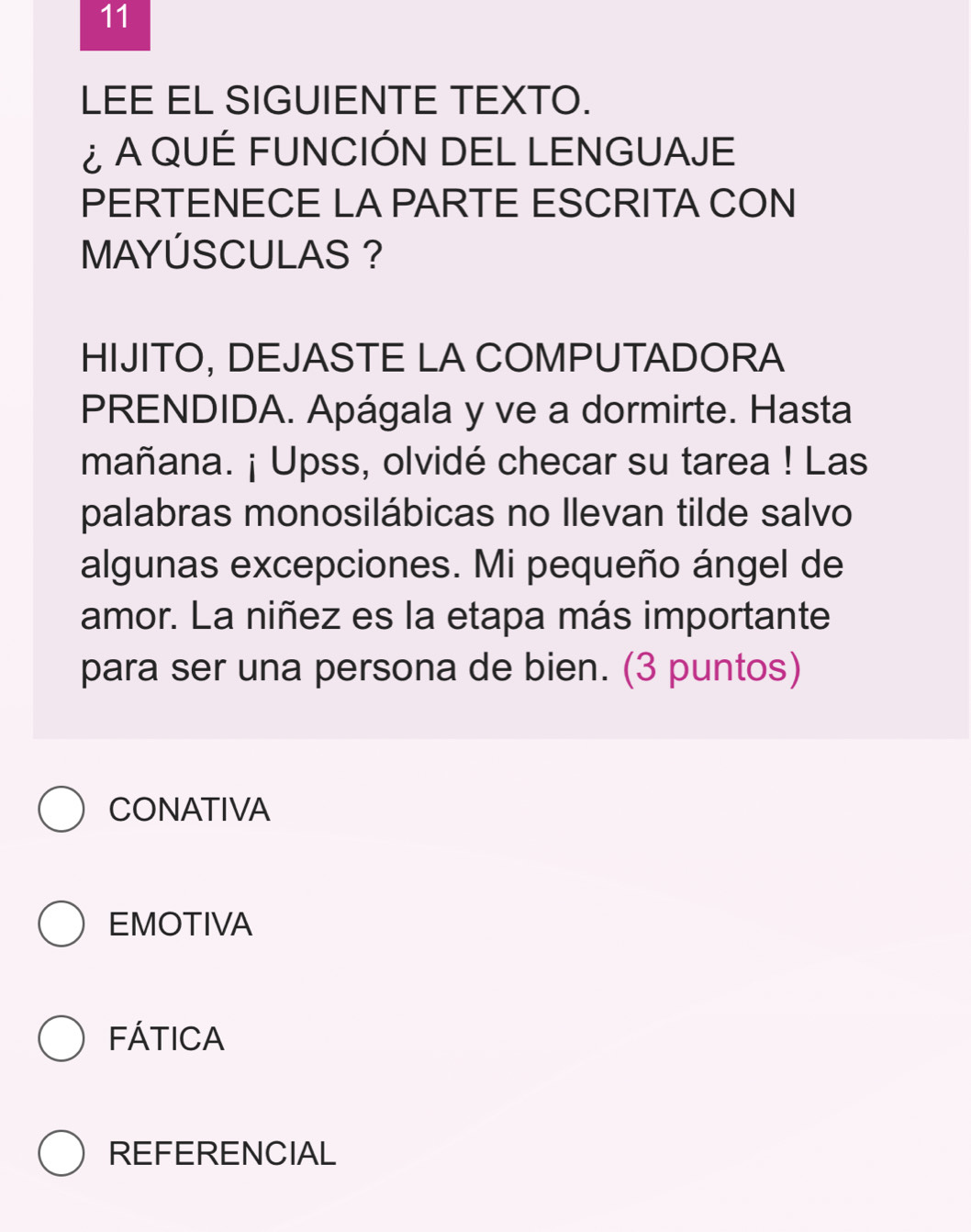 LEE EL SIGUIENTE TEXTO.
¿ A QUÉ FUNCIÓN DEL LENGUAJE
PERTENECE LA PARTE ESCRITA CON
MAYÚSCULAS ?
HIJITO, DEJASTE LA COMPUTADORA
PRENDIDA. Apágala y ve a dormirte. Hasta
mañana. ¡ Upss, olvidé checar su tarea ! Las
palabras monosilábicas no llevan tilde salvo
algunas excepciones. Mi pequeño ángel de
amor. La niñez es la etapa más importante
para ser una persona de bien. (3 puntos)
CONATIVA
EMOTIVA
FÁTICA
REFERENCIAL