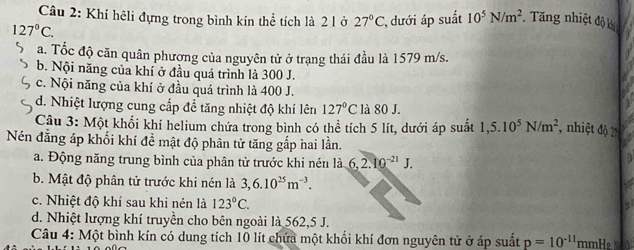 Khí hêli đựng trong bình kín thể tích là 2 lở 27°C :, dưới áp suất 10^5N/m^2. Tăng nhiệt độ khi
127°C.
a. Tốc độ căn quân phương của nguyên tử ở trạng thái đầu là 1579 m/s.
b. Nội năng của khí ở đầu quá trình là 300 J.
c. Nội năng của khí ở đầu quá trình là 400 J.
d. Nhiệt lượng cung cấp để tăng nhiệt độ khí lên 127°C là 80 J.
Câu 3: Một khối khí helium chứa trong bình có thể tích 5 lít, dưới áp suất 1,5.10^5N/m^2 , nhiệt độ 2
Nén đẳng áp khối khí để mật độ phân tử tăng gắp hai lần.
a. Động năng trung bình của phân tử trước khi nén là 6, 2.10^(-21)J. 
a
b. Mật độ phân tử trước khi nén là 3, 6.10^(25)m^(-3).
c. Nhiệt độ khí sau khi nén là 123°C.
d. Nhiệt lượng khí truyền cho bên ngoài là 562, 5 J.
Câu 4: Một bình kín có dung tích 10 lít chứa một khối khí đơn nguyên tử ở áp suất p=10^(-11) mmHẹ M