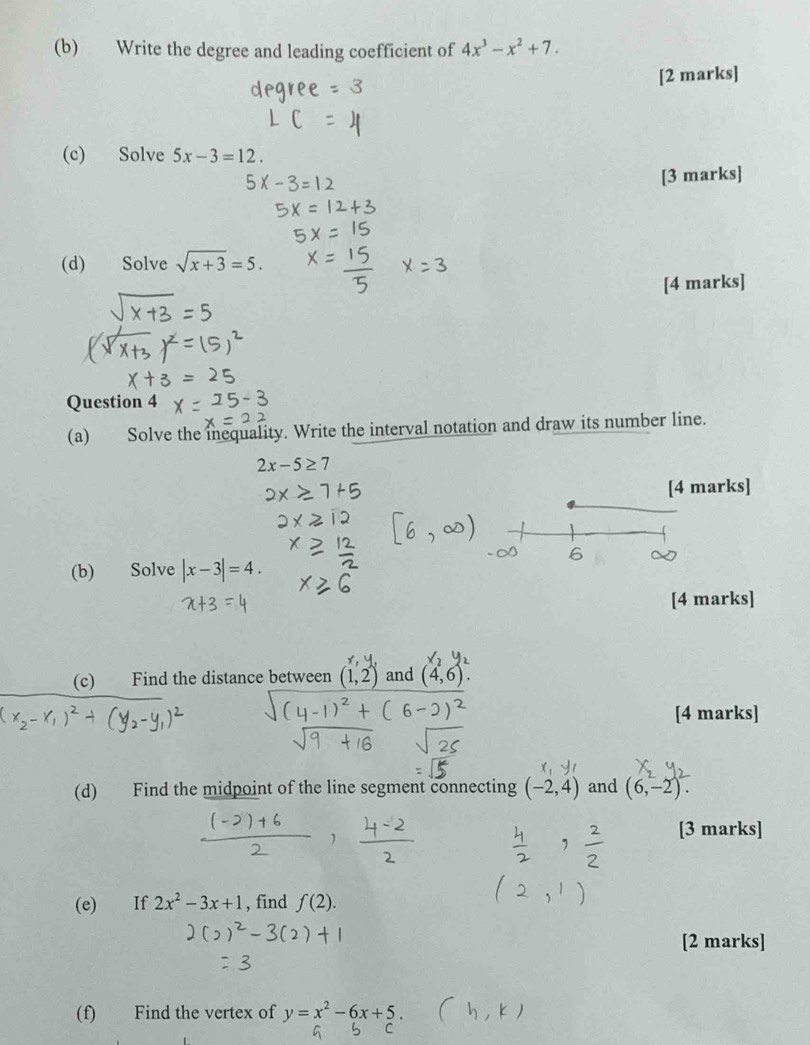 Write the degree and leading coefficient of 4x^3-x^2+7. 
[2 marks] 
(c) Solve 5x-3=12. 
[3 marks] 
(d) Solve sqrt(x+3)=5. 
[4 marks] 
Question 4 
(a) Solve the inequality. Write the interval notation and draw its number line.
2x-5≥ 7
[4 marks] 
(b) Solve |x-3|=4. 
[4 marks] 
(c) Find the distance between (1,2) and (4,6)
[4 marks] 
(d) Find the midpoint of the line segment connecting (-2,4) and (6,-2). 
[3 marks] 
(e) If 2x^2-3x+1 , find f(2). 
[2 marks] 
(f) Find the vertex of y=x^2-6x+5.