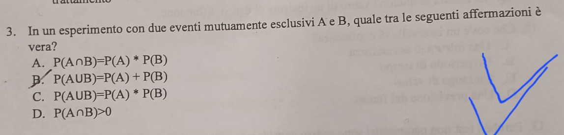 In un esperimento con due eventi mutuamente esclusivi A e B, quale tra le seguenti affermazioni è
vera?
A. P(A∩ B)=P(A)*P(B)
B P(A∪ B)=P(A)+P(B)
C. P(A∪ B)=P(A)*P(B)
D. P(A∩ B)>0