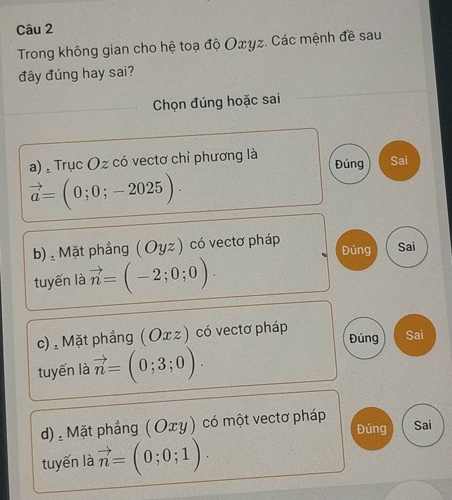 Trong không gian cho hệ toạ độ Oxyz. Các mệnh đề sau
đây đúng hay sai?
Chọn đúng hoặc sai
a) , Trục Oz có vectơ chỉ phương là
Đúng Sai
vector a=(0;0;-2025). 
b) Mặt phẳng ( Oyz ) có vectơ pháp
Đúng Sai
tuyến là vector n=(-2;0;0). 
c) . Mặt phẳng ( Оx z) có vectơ pháp
Đúng Sai
tuyến là vector n=(0;3;0).
d) . Mặt phẳng ( Οxγ) có một vectơ pháp
Đúng Sai
tuyến là vector n=(0;0;1).