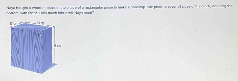 Naya bought a wooden block in the shape of a rectangular prism to make a doorstop. She plans to cover all sides of the block, including the 
bottom, with fabric. How much fabric will Naya need?