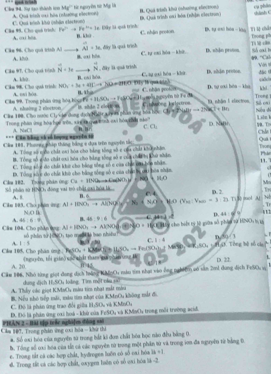 quá trình
Cầu 94, Sự tạo thành ion MB^(11) từ nguyễn từ Mỹ là
.
A. Quả trình osi hỏa (nhường electron) B. Quá trình khứ (nhướng electron)
cụ phân
C. Quá trình khử (nhận elsetron) D. Quá trình oxỉ bóa (nhận electron) thành (
Câu 95, Cho quả trình: Fe^(3+)to Fe^(3+)+1e Dây là quả trình: D. tự exi hóa  khù Tì lệ chất
A. oxi hôa C. nhận proton
B. khit
Trong ph
Câu 96, Cho quá trình Al beginarrayr +1 A1+3eendarray , đây là quá trình D. nhận proton Ti lệ cân
A. khử B. oxi hôa C. tự oxi hóa - khữ. Số oxi h
09. “Cal
Câu 97, Cho quá trình^n+3e_ to vector N , đây là quá trình
Với tí
A. kh. B. oxi hóa. C tự oxi hòa  khử D. nhận proton. đặc tì
Cầu 98, Cho quả trình NO_3^(-+3e+4H^+)to NOto 2H_2O Đây là quả trình: calei
A. oxi hóa. B. khử C. nhận proton D. tự oxi hóa  khù khí
Câu 99. Trong phản ứng hóa hộcg Po+11SO_4to FeSO_4+1 L mỗi nguyên tử Fe đã
Trong 
A. nhường 2 eleetron B. nhận 2 electron C. nhường Ielectron. D. nhận 1 electron Số oxi
Câu 100, Cho nước Cl_2 vào dung địch Nattr xây ra phần ứng hóa học CL+2NaBrto 2NaCl+Br_2 Nếu dề
Trong phản ứng hóa họe trên, xảy ra quá trình oxi hóa chất nào? Liên k
C. Cl_1
A NaCl B. B1 D. NaBr 10. Tr
* Cân bằng và vố lượng nguyên tử Chất 
Cầu 101. Phương pháp thăng bằng e dựa trên nguyên tắc: Tron Quá I
A. Tổng số c do chất oxi hóa cho bằng tổng số c của chất khu nhận. Phán
B. Tổng số c đo chất oxi hòa cho bằng tổng số e của chất bị khử nhận. 11. 1
C. Tổng số c do chất khử cho bằng tổng số c của chất ơxi hóa nhận.
D. Tổng số c do chất khử cho bằng tổng số c của chất bị oxi hóa nhận. cl
Câu 102. Trong phân ứng: Cu+HNO_3(NO_3)_5=NO+H_2O
(
Mn
Số phân từ HNOs đóng vai trò chất oxi hóa là: D. 2.
A. 8. B. 6 Tre
K △ d
Câu 103, Cho phân ứng: Al+HNO_3to Al(NO_3)_4 N_2+N_2O_3 M_1O(V_M:V_NOO=3:2). Ti lệ mol A[ Nể
. Tr
N_1OB: 112
A. 46:6:9 B. 46:9:6 C. 44 x 2-2
D. 44:67° 1
Câu 104. Cho phần ủng Al+HNO_3to Al(NO_3)_3 N_2O+H_2O.I lây cho biết tỷ lệ giữa số phân tử HNO,b|b
số phân tirHNO 0, tạo muội là bao nhiều?
D.30/3
A. 1:5 Tổng hệ số căn h
Câu 105, Cho phân ứng FeSO_4+KMnO_4to H_2SO_4to Fe_2(SO_4)_3+MnSO_4=K_2SO_4+H_3O 30 C. 1:4
(nguyên, tối gián) các chất tham gia phản ứng là D. 22.
1.
A. 20. B. 15.
Câu 106, Nhó từng giọt dung dịch loãng KMnO4 màu tim nhạt vào ống nghiệm có săn 2ml dung dịch Fo SO_4 vì 1
dung djch H_2SO_4 loàng. Tim một câu sai
A. Thấy các giọt KN AnO_4 màu tim nhạt mất màu
B. Nếu nhỏ tiếp mãi, màu tím nhạt của KMnOa không mất đi.
C. Đô là phản ứng trao đổi giữa H_2SO_4 và KMnC
Đ. Đỏ là phán ứng oxi hoá - khử của FeSO_4 và KMnO_4 trong môi trường acid.
PHÂN 2 - Bài tập trấc nghiệm đủng sai
Câu 107, Trong phân ứng oxi hóa = khử thì
a. Số oxi hóa của nguyên tử trong bắt kỉ đơn chất hóa học nào đều bằng 0.
b. Tổng số oxi hóa của tất cả các nguyên từ trong một phân tử và trong ion đa nguyên tử bằng 0.
c. Trong tắt cả các hợp chất, hydrogen luôn có số oxi hóa là +1
d. Trong tất cá các hợp chất, oxygen luồn có số oxi hóa lâ -2.