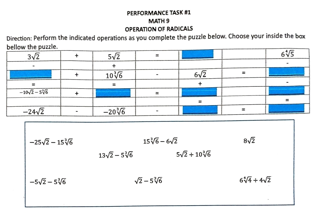 PERFORMANCE TASK #1
MATH 9
OPERATION OF RADICALS
Direction: Perform the indicated operations as you complete the puzzle below. Choose your inside the box
-25sqrt(2)-15sqrt[3](6)
15sqrt[3](6)-6sqrt(2)
8sqrt(2)
13sqrt(2)-5sqrt[3](6)
5sqrt(2)/ 10sqrt[3](6)
-5sqrt(2)-5sqrt[3](6)
sqrt(2)-5sqrt[3](6)
6sqrt[4](4)+4sqrt(2)