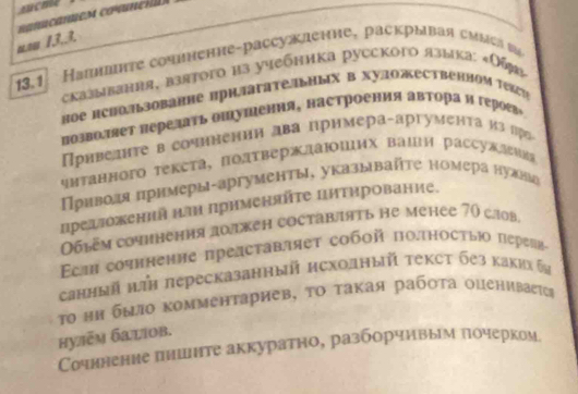 uau 13,3.
13.1 Напншπτе сочинение-рассукленне, раскрываη смыεа ω6
сказывания, взятогo из учебника русского языка: «Обя»
Hое нсΗоΠьзованне ΠрηΠΙаΤе„ьΗых в ΧудожественήΟм Τексη
позволяет πеρеスаτь ощушения, настроения авτора и героев»
Пρнведиτе в сочηненηη два црнмера-αргуменτа иа πро
чнтанного текста, Πодтверждаших вашя рассужн
Привоая πримеры-аргументы, указывайτе номера нулнмή
предложений н применянτе цитирование.
0б6ém coчhíенηя дοлжен coctabaять he mehée 70 caob.
Ecm coчηηение представляеτ сοбοй ποτηосτыι пεреηηα
санный πτΗ πересказанный нсходный τекст без какия θν
Το нη быiο κомментариев, το τакая рабστа οцениваеτеς
hулēм батiоb.
Сочннение πншите аккуратно, разборчнвым πочерком