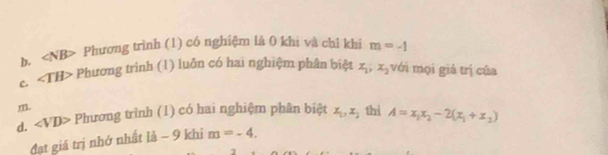 b. ∠ NB> Phương trình (1) có nghiệm là 0 khi và chỉ khi m=-1
C. ∠ TH> Phương trình (1) luôn có hai nghiệm phân biệt x_1, x_2 với mọi giả trị của
m
d. ∠ VD> Phương trình (1) có hai nghiệm phân biệt x_1, x_2 thì A=x_1x_2-2(x_1+x_2)
đạt giá trị nhớ nhất ldot a-9 khi m=-4.