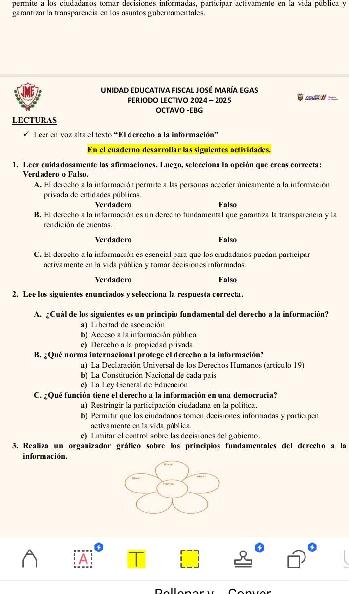 permite a los ciudadanos tomar decisiones informadas, participar activamente en la vida pública y
garantizar la transparencia en los asuntos gubernamentales.
UNIDAD EDUCATIVA FISCAL JOSÉ MARÍA EGAS
PERIODO LECTIVO 2024 - 2025 EcuADoN//=
OCTAVO -EBG
LECTURAS
Leer en voz alta el texto “El derecho a la información”
En el cuaderno desarrollar las siguientes actividades.
1. Leer cuidadosamente las afirmaciones. Luego, selecciona la opción que creas correcta:
Verdadero o Falso.
A. El derecho a la información permite a las personas acceder únicamente a la información
privada de entidades públicas.
Verdadero Falso
B. El derecho a la información es un derecho fundamental que garantiza la transparencia y la
rendición de cuentas.
Verdadero Falso
C. El derecho a la información es esencial para que los ciudadanos puedan participar
activamente en la vida pública y tomar decisiones informadas.
Verdadero Falso
2. Lee los siguientes enunciados y selecciona la respuesta correcta.
A. ¿Cuál de los siguientes es un principio fundamental del derecho a la información?
a) Libertad de asociación
b) Acceso a la información pública
c) Derecho a la propiedad privada
B. ¿Qué norma internacional protege el derecho a la información?
a) La Declaración Universal de los Derechos Humanos (artículo 19)
b) La Constitución Nacional de cada país
c) La Ley General de Educación
C. ¿Qué función tiene el derecho a la información en una democracia?
a) Restringir la participación ciudadana en la política.
b) Permitir que los ciudadanos tomen decisiones informadas y participen
activamente en la vida pública.
c) Limitar el control sobre las decisiones del gobierno.
3. Realiza un organizador gráfico sobre los principios fundamentales del derecho a la
información.
A