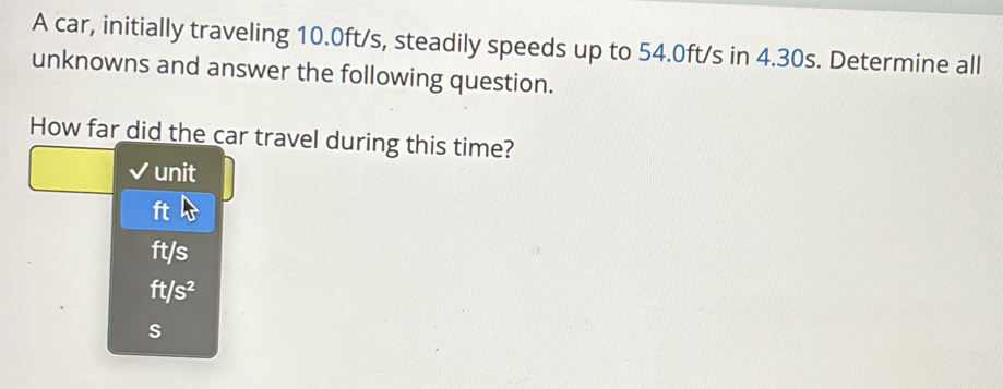 A car, initially traveling 10.0ft/s, steadily speeds up to 54.0ft/s in 4.30s. Determine all
unknowns and answer the following question.
How far did the car travel during this time?
unit
ft
ft/s
ft/s^2
s