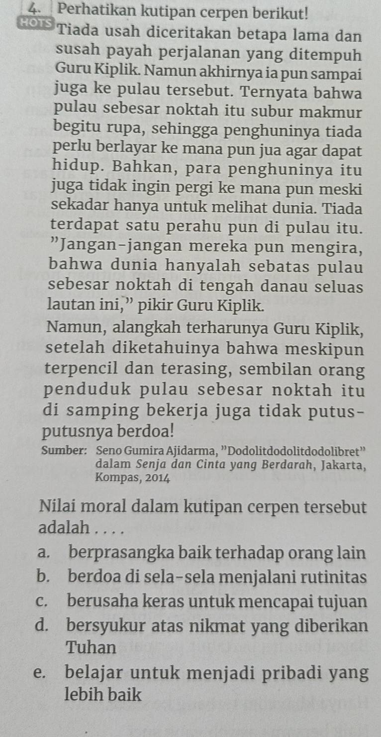 Perhatikan kutipan cerpen berikut!
HOI Tiada usah diceritakan betapa lama dan
susah payah perjalanan yang ditempuh
Guru Kiplik. Namun akhirnya ia pun sampai
juga ke pulau tersebut. Ternyata bahwa
pulau sebesar noktah itu subur makmur
begitu rupa, sehingga penghuninya tiada
perlu berlayar ke mana pun jua agar dapat
hidup. Bahkan, para penghuninya itu
juga tidak ingin pergi ke mana pun meski
sekadar hanya untuk melihat dunia. Tiada
terdapat satu perahu pun di pulau itu.
”Jangan-jangan mereka pun mengira,
bahwa dunia hanyalah sebatas pulau
sebesar noktah di tengah danau seluas
lautan ini,” pikir Guru Kiplik.
Namun, alangkah terharunya Guru Kiplik,
setelah diketahuinya bahwa meskipun
terpencil dan terasing, sembilan orang
penduduk pulau sebesar noktah itu
di samping bekerja juga tidak putus-
putusnya berdoa!
Sumber: Seno Gumira Ajidarma, ”Dodolitdodolitdodolibret”
dalam Senja dan Cinta yang Berdarah, Jakarta,
Kompas, 2014
Nilai moral dalam kutipan cerpen tersebut
adalah . . . .
a. berprasangka baik terhadap orang lain
b. berdoa di sela-sela menjalani rutinitas
c. berusaha keras untuk mencapai tujuan
d. bersyukur atas nikmat yang diberikan
Tuhan
e. belajar untuk menjadi pribadi yang
lebih baik