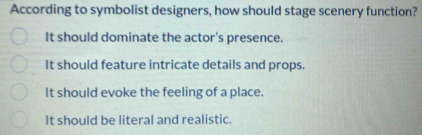 According to symbolist designers, how should stage scenery function?
It should dominate the actor's presence.
It should feature intricate details and props.
It should evoke the feeling of a place.
It should be literal and realistic.