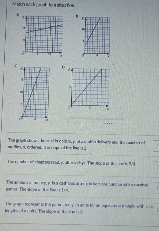 Match each graph to a situation. 
A 
B 

C 
D 
The graph shows the cost in dollars, y, of a muffin delivery and the number of 
muffins, x, ordered. The slope of the line is 2. 
The number of chapters read, y, after x days. The slope of the line is 5/4. 
The amount of money, y, in a cash box after x tickets are purchased for carnival 
games. The slope of the line is 1/4. 
1 
The graph represents the perimeter, y, in units for an equilateral triangle with side 
lengths of x units. The slope of the line is 3.