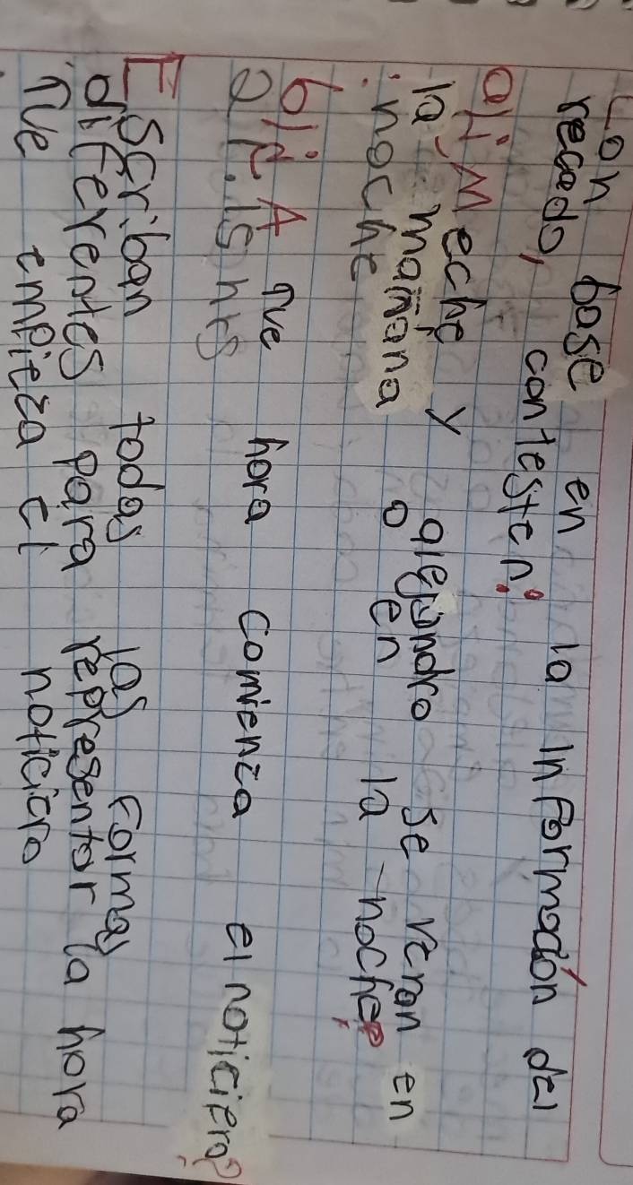 yon base en 10 informadon dé 
receds, contesten? 
ali Meche y alepnoro se veron en 
là manána oen la nocher 
noche 
6ld A ave hore conenca einoticierd? 
Ql. is nrs 
E.scriban todes las corma 
diferentes para representor la hora 
Te empieca ct noticicro