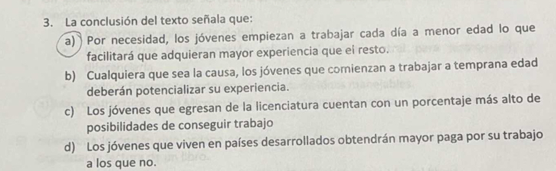 La conclusión del texto señala que:
a) Por necesidad, los jóvenes empiezan a trabajar cada día a menor edad lo que
facilitará que adquieran mayor experiencia que ei resto.
b) Cualquiera que sea la causa, los jóvenes que comienzan a trabajar a temprana edad
deberán potencializar su experiencia.
c) Los jóvenes que egresan de la licenciatura cuentan con un porcentaje más alto de
posibilidades de conseguir trabajo
d) Los jóvenes que viven en países desarrollados obtendrán mayor paga por su trabajo
a los que no.