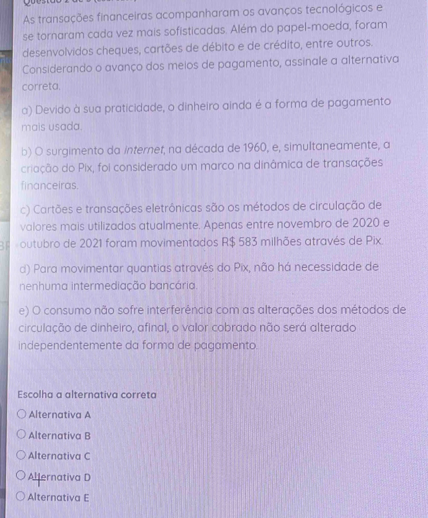 As transações financeiras acompanharam os avanços tecnológicos e
se tornaram cada vez mais sofisticadas. Além do papel-moeda, foram
desenvolvidos cheques, cartões de débito e de crédito, entre outros.
Considerando o avanço dos meios de pagamento, assinale a alternativa
correta.
a) Devido à sua praticidade, o dinheiro ainda é a forma de pagamento
mais usada.
b) O surgimento da internet, na década de 1960, e, simultaneamente, a
criação do Pix, foi considerado um marco na dinâmica de transações
financeiras.
c) Cartões e transações eletrônicas são os métodos de circulação de
valores mais utilizados atualmente. Apenas entre novembro de 2020 e
BB outubro de 2021 foram movimentados R$ 583 milhões através de Pix.
d) Para movimentar quantias através do Pix, não há necessidade de
nenhuma intermediação bancária.
e) O consumo não sofre interferência com as alterações dos métodos de
circulação de dinheiro, afinal, o valor cobrado não será alterado
independentemente da forma de pagamento.
Escolha a alternativa correta
Alternativa A
Alternativa B
Alternativa C
Aljernativa D
Alternativa E