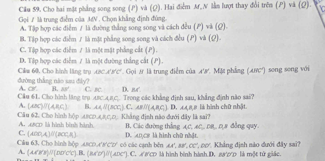 Cho hai mặt phẳng song song (P) và (Q). Hai điểm M, N lần lượt thay đổi trên (P) và (Q).
Gọi / là trung điểm của MN . Chọn khẳng định đúng.
A. Tập hợp các điểm / là đường thẳng song song và cách đều (P) và (Q).
B. Tập hợp các điểm / là mặt phẳng song song và cách đều (P) và (Q).
C. Tập hợp các điểm / là một mặt phẳng cắt (P).
D. Tập hợp các điểm / là một đường thẳng cắt (P).
Câu 60. Cho hình lăng trụ ABC.A'B'C'. Gọi # là trung điểm của A'B'.Mặt phẳng (AHC') song song với
đường thẳng nào sau đây?
A. CB'. B. BB'. C. BC. D. BA',
Câu 61. Cho hình lăng trụ ABC.A_1B_1C_1. Trong các khẳng định sau, khẳng định nào sai?
A. (ABC)//(A_1B_1C_1). B. AA_1parallel (BCC_1) C. ABparallel (A_1B_1C_1). D. AA_1B_1B là hình chữ nhật.
Câu 62. Cho hình hộp ABCD.A_1B_1C_1D_1 Khẳng định nào dưới đây là sai?
A. ABCD là hình bình hành B. Các đường thẳng A_1C,AC_1,DB_1,D_1B đồng quy.
C. (ADD_1A_1)parallel (BCC_1B_1). D. AD_1CB là hình chữ nhật.
Câu 63. Cho hình hộp ABCD,A'B'C'D' có các cạnh bên AA',BB',CC',DD' Khăng định nào dưới đây sai?
A. (AA'B'B)parallel (DD'C'C) ).B.(BA'D')//(ADC') C. A'B'CD là hình bình hành.D. BB'D'D là một tứ giác.
: