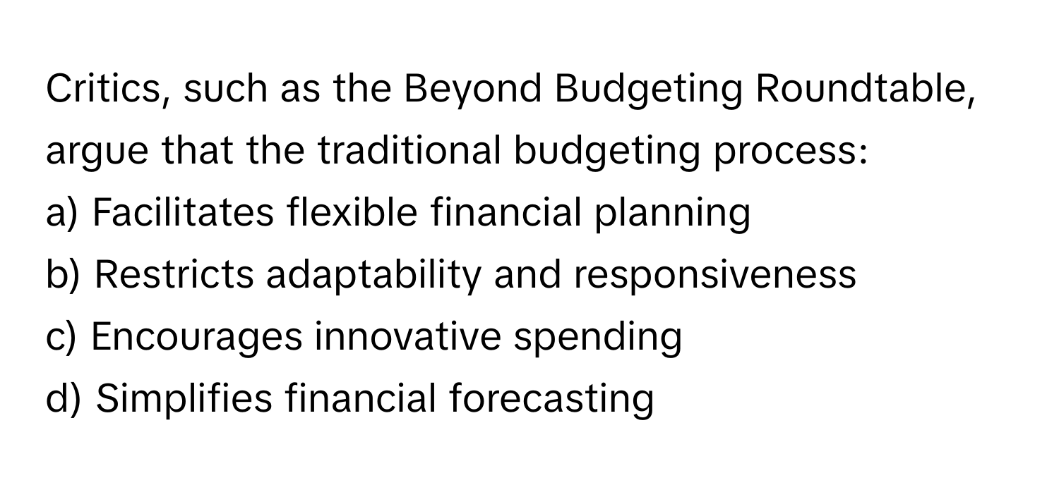 Critics, such as the Beyond Budgeting Roundtable, argue that the traditional budgeting process:

a) Facilitates flexible financial planning
b) Restricts adaptability and responsiveness
c) Encourages innovative spending
d) Simplifies financial forecasting