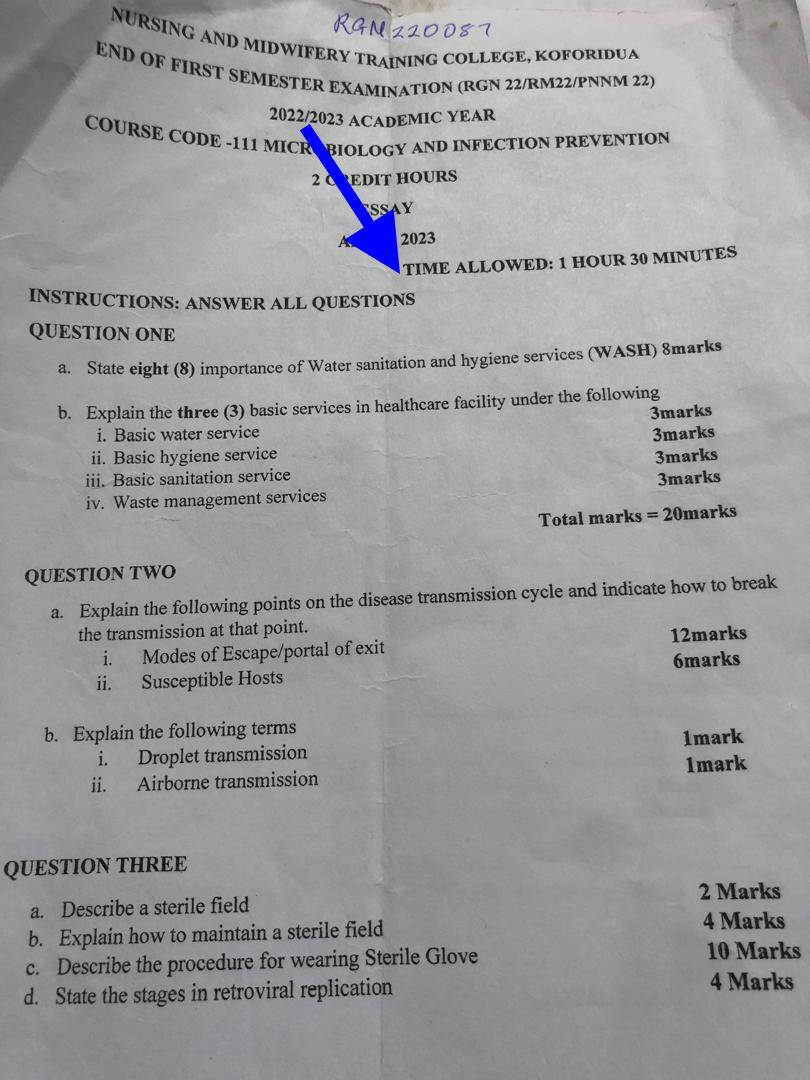 NURSING AND MIDWIFERY TRAÍNING COLLEGE, KOFORIDUA 
END OF FIRST SEMESTER EXAMINATION (RGN 22/RM22/PNNM 22) 
2022/2023 ACADEMIC YEAR 
COURSE CODE -111 MICROBIOLOGY AND INFECTION PREVENTION 
2 CREDIT HOURS 
ssay 
2023 
TIME ALLOWED: 1 HOUR 30 MINUTES
INSTRUCTIONS: ANSWER ALL QUESTIONS 
QUESTION ONE 
a. State eight (8) importance of Water sanitation and hygiene services (WASH) 8marks 
b. Explain the three (3) basic services in healthcare facility under the following 
3marks 
i. Basic water service 3marks 
ii. Basic hygiene service 3marks 
iii. Basic sanitation service 
iv. Waste management services 3marks 
Total marks =20 marks 
QUESTION TWO 
a. Explain the following points on the disease transmission cycle and indicate how to break 
the transmission at that point. 
i. Modes of Escape/portal of exit 12marks 
ii. Susceptible Hosts 6marks 
b. Explain the following terms 
i. Droplet transmission 1mark 
ii. Airborne transmission 1mark 
QUESTION THREE 
a. Describe a sterile field 2 Marks 
b. Explain how to maintain a sterile field 
4 Marks 
c. Describe the procedure for wearing Sterile Glove 10 Marks 
d. State the stages in retroviral replication 
4 Marks