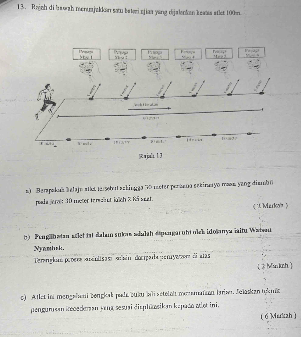 Rajah di bawah menunjukkan satu bateri ujian yang dijalankan keatas atlet 100m. 
a) Berapakah halaju atlet tersebut sehingga 30 meter pertama sekiranya masa yang diambil 
pada jarak 30 meter tersebut ialah 2.85 saat. 
( 2 Markah ) 
b) Penglibatan atlet ini dalam sukan adalah dipengaruhi oleh idolanya iaitu Watson 
Nyambek. 
Terangkan proses sosialisasi selain daripada pernyataan di atas 
( 2 Markah ) 
c) Atlet ini mengalami bengkak pada buku lali setelah menamatkan larian. Jelaskan teknik 
pengurusan kecederaan yang sesuai diaplikasikan kepada atlet ini. 
( 6 Markah )