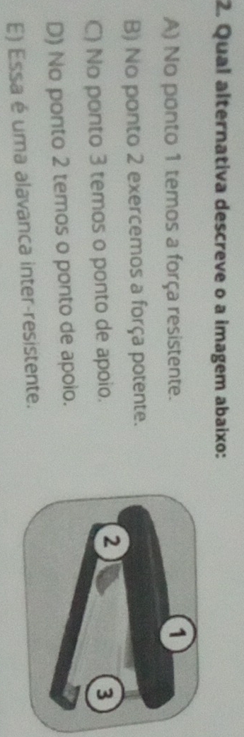 Qual alternativa descreve o a imagem abaixo:
A) No ponto 1 temos a força resistente.
B) No ponto 2 exercemos a força potente.
C) No ponto 3 temos o ponto de apoio.
D) No ponto 2 temos o ponto de apoio.
E) Essa é uma alavanca inter-resistente.