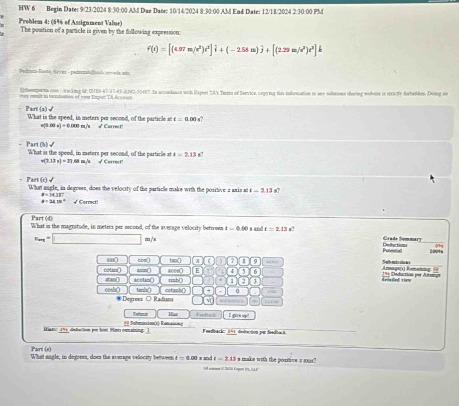 HW 6 Begin Date: 9/23/2024 8:30:00 AM Due Date: 10/14/2024 8:30:00 AM End Date: 12/18/2024 2:30:00 PM
Problem 4: (6% of Assignment Value)
e The position of a particle is given by the following expression:
vector r(t)=[(4.97m/s^2)t^2]hat i+(-2.58m)hat j+[(2.29m/s^3)t^3]
Pedroza-Basto, Bryau - pedrozab@gunl nevada edu
@theexperta.com - tracking id: UN86-47-37-43-A962-50407. In accordance with Expert TA's Terms of Service. copying this information to any solutions sharing website is strictly forhidden. Doing so
may result in tommination of your Expurt TA Account
Part (a)√
What is the speed, in meters per second, of the particle at t=0.00s a
v(0.00s)=0.000m/s √ Correct!
Part (b) ✔
What is the speed, in meters per second, of the particle at t=2.13 s?
v(2.13s)=37.68 m/s √ Correct!
Part (c) √
What angle, in degrees, does the velocity of the particle make with the positive 2 axis at t=2.13 s?
θ =34.187
θ =34.19° √ Correct!
Part (d)
What is the magnitude, in meters per second, of the average velocity between t=0.00 s and t=2.13 s?
v_avg=□ m/s
Grade Summary
Deductions 0%
Potential 1004
sin() cos() tan 0 π ( 7 8 9 RM Submissions
Attempt(s) Remaining: 50
cotan() asin() acos 0 E 4 5 6 2% Deduction per Attempt
atan() acotan() sinh() 1 2 3 detailed view
cosh() tanh() cotanh() □ (+ - 0 , 152
Degrees Radians sqrt(0) CLEAR
Saber Hint Feedback I give up!
50 Submission(s) Remxining
Kints: 44 deduction per hint. Hints remaining: 1 Feedback: 6%deduction per feedback.
Part (e)
What angle, in degrees, does the average velocity between t=0.00 and t=2.13 make with the positive 2 axis?
All connea ( 2024 Expert 1A, LLC