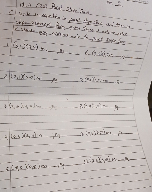 Per. 2 
ch. 4 (42) Point slope form 
C write an equation in point slope form and then in 
slope intercept form given these 2 ondered pales 
* choose any ordered pair for point sloge form 
1. (3,5)(4,9)m=_ , Eq 6. (3,5)(2,7)m=_ , Eq_ 
2. (2,1)(0,-7)m=_ , Eq_ 7.(4,1)(5,5)m=_ ,Eq. _ 
3 (2,6)(4,10)m=_ tq_ 8.(3,4)(5,4)m=_ Eq
4 (0,3)(2,-5)m=_ Eq_ 9.(4,6)(6,7)m=_ Eq_ 
5. (8,0)(0,8)m=_ , Eq_ 10,(2,5)(3,10)m=_ ,Eq