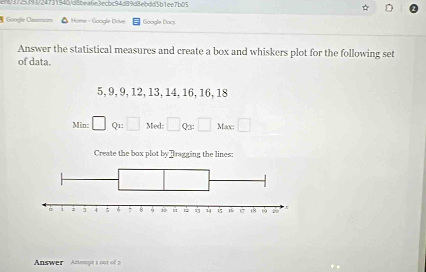 ent/3f25393/24731940/d8bea6e3ecbc94d89d8ebdd5b1ee7b05 
Google Cassoom Home - Google Drive Google Docs 
Answer the statistical measures and create a box and whiskers plot for the following set 
of data.
5, 9, 9, 12, 13, 14, 16, 16, 18
Min: Q1: Med: ^circ  □ Q3: □ Max: □ 
Create the box plot by ]ragging the lines: 
Answer Attempt 1 out of 2