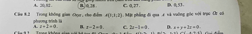 A. 20, 02. B.) 0, 28. C. 0, 27. D. 0, 53.
Câu 8.2 Trong không gian Oxyz, cho điểm A(1;1;2). Mặt phẳng đi qua A và vuông góc với trục Oz có
phương trình là
A. z+2=0. B. z-2=0. C. 2z-1=0. D. x+y+2z=0. 
Câu 92 Trong không gian với hệ t 1 D(2.1.2)C(4.7.5) Gọi điểm