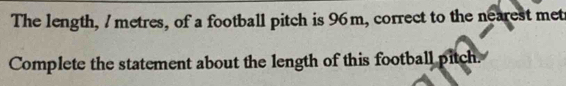 The length, / metres, of a football pitch is 96m, correct to the nearest met 
Complete the statement about the length of this football pitch.