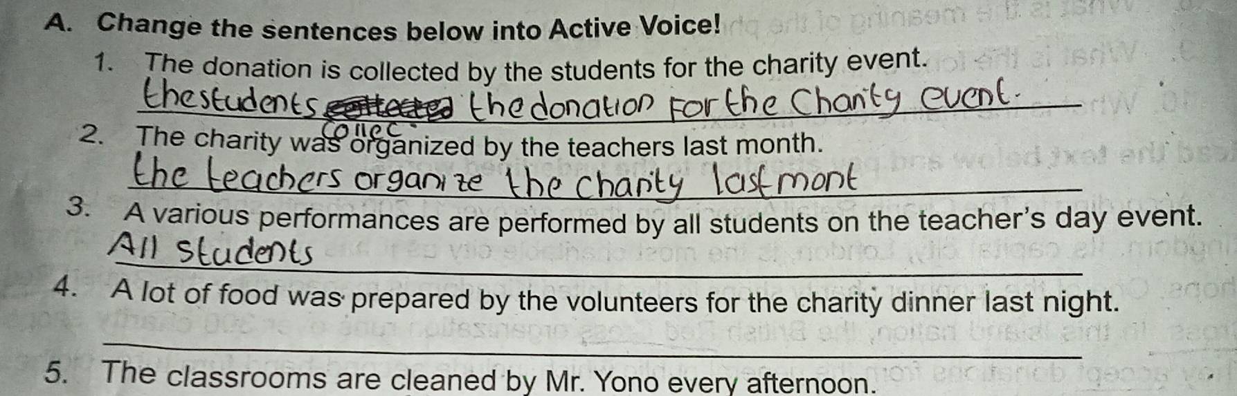 Change the sentences below into Active Voice! 
1. The donation is collected by the students for the charity event. 
_ 
2. The charity was organized by the teachers last month. 
_ 
3. A various performances are performed by all students on the teacher's day event. 
_ 
4. A lot of food was prepared by the volunteers for the charity dinner last night. 
_ 
5. The classrooms are cleaned by Mr. Yono every afternoon.