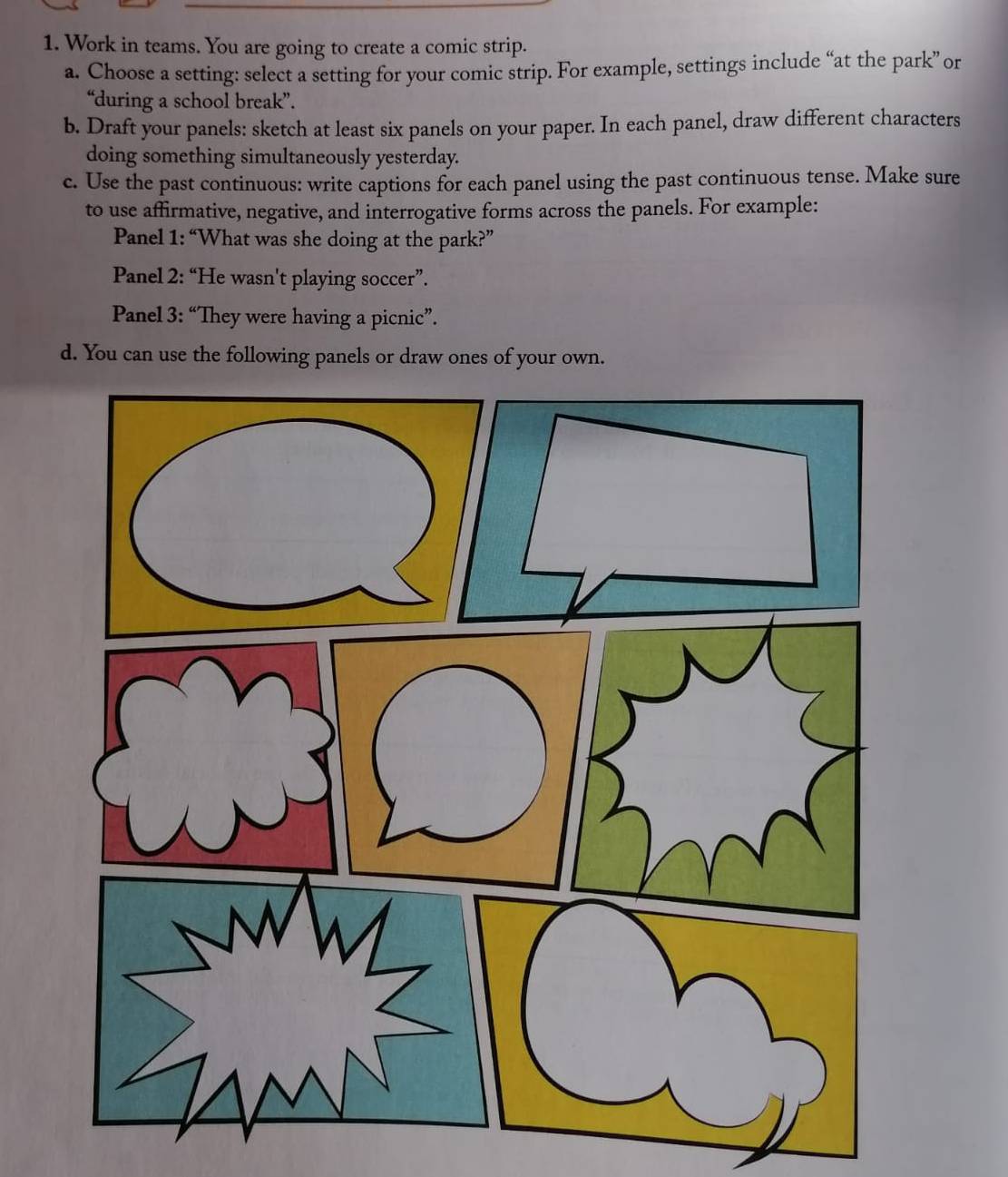 Work in teams. You are going to create a comic strip. 
a. Choose a setting: select a setting for your comic strip. For example, settings include “at the park” or 
“during a school break”. 
b. Draft your panels: sketch at least six panels on your paper. In each panel, draw different characters 
doing something simultaneously yesterday. 
c. Use the past continuous: write captions for each panel using the past continuous tense. Make sure 
to use affirmative, negative, and interrogative forms across the panels. For example: 
Panel 1: “What was she doing at the park?” 
Panel 2: “He wasn't playing soccer”. 
Panel 3: “They were having a picnic”. 
d. You can use the following panels or draw ones of your own.