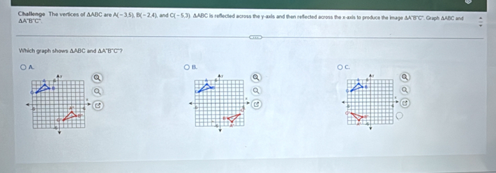 Challenge The vertices of △ ABC are A(-3,5), B(-2,4), , and C(-5,3) ∆ABC is reflected across the y-axis and then refected across the x-axis to produce the image A A'B'C' Graph ∆ABC and
△ A'B'C'
Which graph shows △ ABC and △ A'B'C'
) B. C.
-5