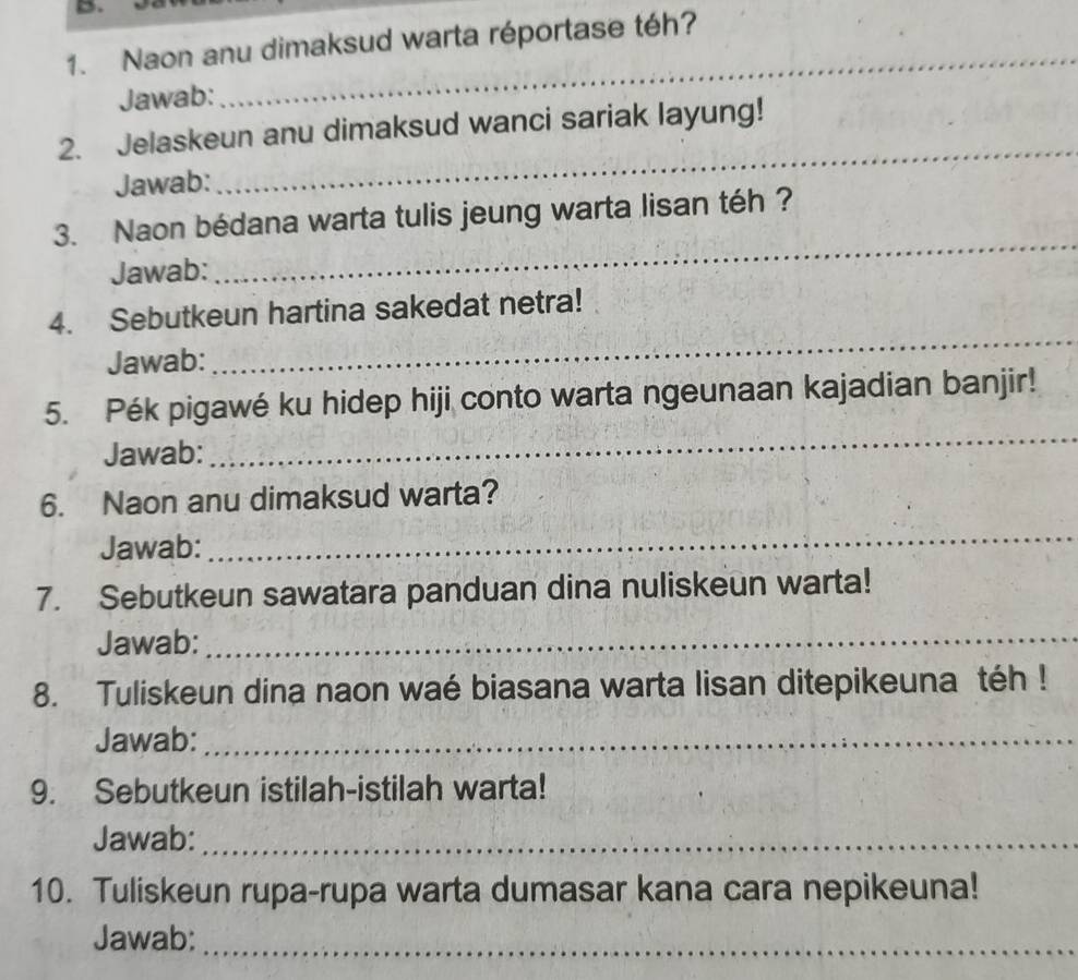 Naon anu dimaksud warta réportase téh? 
Jawab: 
_ 
2. Jelaskeun anu dimaksud wanci sariak layung! 
Jawab: 
_ 
3. Naon bédana warta tulis jeung warta lisan téh ? 
Jawab: 
_ 
4. Sebutkeun hartina sakedat netra! 
Jawab: 
_ 
_ 
5. Pék pigawé ku hidep hiji conto warta ngeunaan kajadian banjir! 
Jawab: 
6. Naon anu dimaksud warta? 
Jawab: 
_ 
7. Sebutkeun sawatara panduan dina nuliskeun warta! 
Jawab: 
_ 
8. Tuliskeun dina naon waé biasana warta lisan ditepikeuna téh ! 
Jawab:_ 
9. Sebutkeun istilah-istilah warta! 
Jawab:_ 
10. Tuliskeun rupa-rupa warta dumasar kana cara nepikeuna! 
Jawab:_