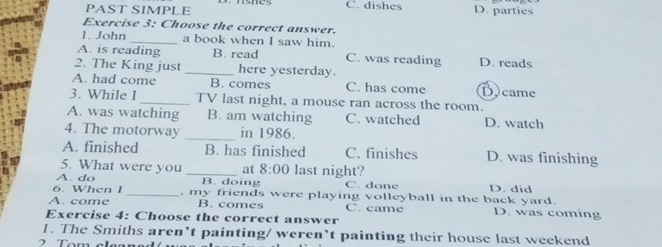 PAST SIMPLE C. dishes D. parties
Exercise 3: Choose the correct answer.
1. John_ a book when I saw him.
A. is reading B. read C. was reading D. reads
2. The King just _here yesterday.
A. had come B. comes C. has come D)came
3. While I _TV last night, a mouse ran across the room.
A. was watching B. am watching C. watched D. watch
4. The motorway _in 1986.
A. finished B. has finished C. finishes D. was finishing
5. What were you _at 8:00 last night?
A. do B. doing C. done D. did
6. When I _, my friends were playing volleyball in the back yard.
A. come B. comes C. came D. was coming
Exercise 4: Choose the correct answer
1. The Smiths aren’t painting/ weren’t painting their house last weekend
2 Tom els