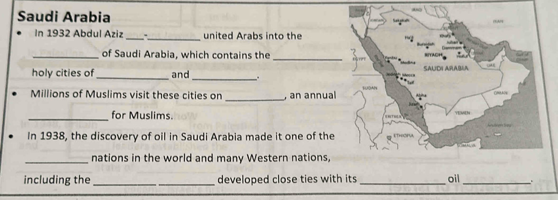 A 
Saudi Arabia 
In 1932 Abdul Aziz __united Arabs into the 
_of Saudi Arabia, which contains the _ 
holy cities of _and_ 
、. 
_ 
Millions of Muslims visit these cities on , an annual 
_for Muslims. 
In 1938, the discovery of oil in Saudi Arabia made it one of the 
_nations in the world and many Western nations, 
including the __developed close ties with its _oil_