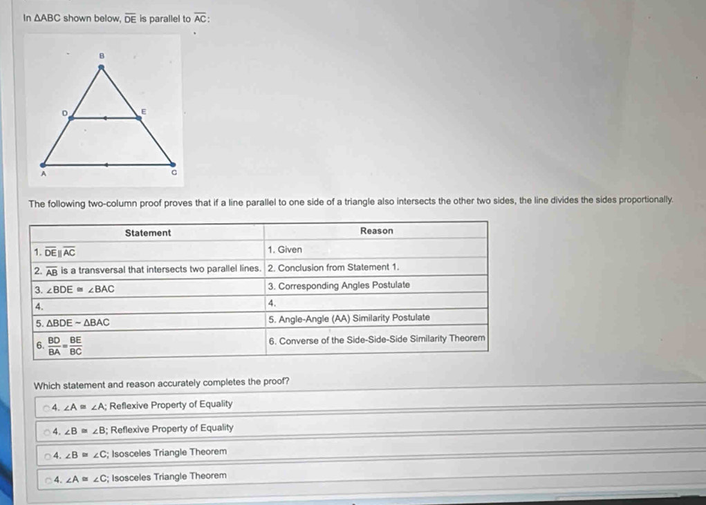 In △ ABC shown below, overline DE is parallel to overline AC : 
The following two-column proof proves that if a line parallel to one side of a triangle also intersects the other two sides, the line divides the sides proportionally.
Statement Reason
1. overline DEparallel overline AC 1. Given
2. overline AB is a transversal that intersects two parallel lines. 2. Conclusion from Statement 1.
3. ∠ BDE≌ ∠ BAC 3. Corresponding Angles Postulate
4.
4.
5. △ BDEsim △ BAC 5. Angle-Angle (AA) Similarity Postulate
6.  BD/BA = BE/BC  6. Converse of the Side-Side-Side Similarity Theorem
Which statement and reason accurately completes the proof?
4. ∠ A≌ ∠ A; Reflexive Property of Equality
4. ∠ B≌ ∠ B; Reflexive Property of Equality
4. ∠ B≌ ∠ C; Isosceles Triangle Theorem
4. ∠ A≌ ∠ C; Isosceles Triangle Theorem